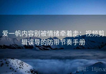 爱一帆内容别被情绪牵着走：视频剪辑误导的防带节奏手册