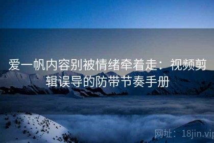 爱一帆内容别被情绪牵着走：视频剪辑误导的防带节奏手册