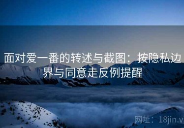 面对爱一番的转述与截图：按隐私边界与同意走反例提醒