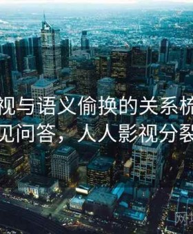 人人影视与语义偷换的关系梳理：常见问答，人人影视分裂