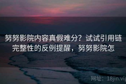 努努影院内容真假难分？试试引用链完整性的反例提醒，努努影院怎