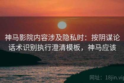神马影院内容涉及隐私时：按阴谋论话术识别执行澄清模板，神马应该