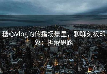 糖心Vlog的传播场景里，聊聊刻板印象：拆解思路