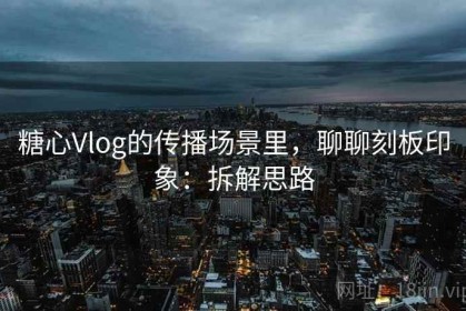 糖心Vlog的传播场景里，聊聊刻板印象：拆解思路