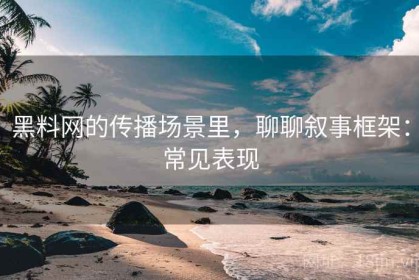 黑料网的传播场景里，聊聊叙事框架：常见表现