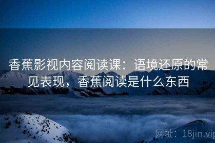 香蕉影视内容阅读课：语境还原的常见表现，香蕉阅读是什么东西