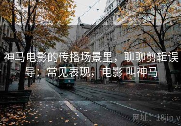神马电影的传播场景里，聊聊剪辑误导：常见表现，电影 叫神马