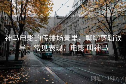 神马电影的传播场景里，聊聊剪辑误导：常见表现，电影 叫神马