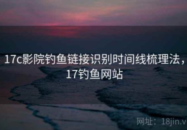 17c影院钓鱼链接识别时间线梳理法，17钓鱼网站