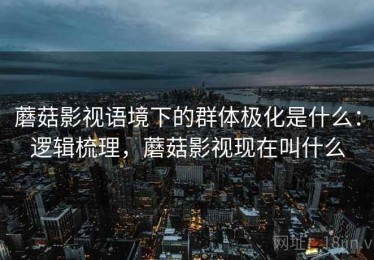 蘑菇影视语境下的群体极化是什么：逻辑梳理，蘑菇影视现在叫什么
