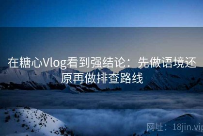 在糖心Vlog看到强结论：先做语境还原再做排查路线