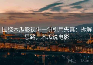围绕木瓜影视讲一讲引用失真：拆解思路，木瓜说电影