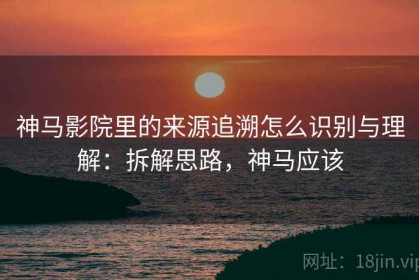 神马影院里的来源追溯怎么识别与理解：拆解思路，神马应该