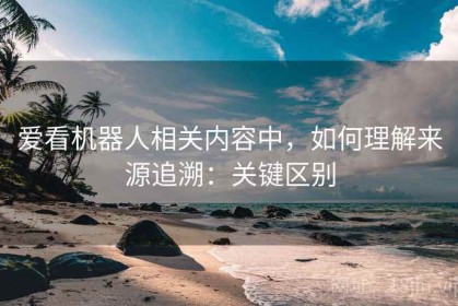 爱看机器人相关内容中，如何理解来源追溯：关键区别
