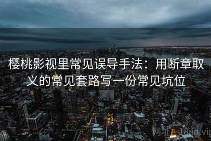 樱桃影视里常见误导手法：用断章取义的常见套路写一份常见坑位