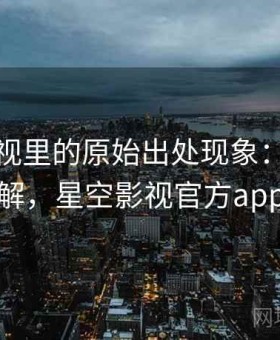 星空影视里的原始出处现象：简明讲解，星空影视官方app