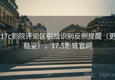 17c影院评论区引战识别反例提醒（更稳妥），17.5影城官网