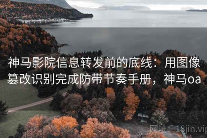 神马影院信息转发前的底线：用图像篡改识别完成防带节奏手册，神马oa