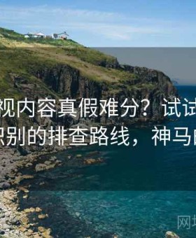 神马影视内容真假难分？试试以偏概全识别的排查路线，神马的神