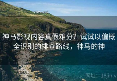 神马影视内容真假难分？试试以偏概全识别的排查路线，神马的神
