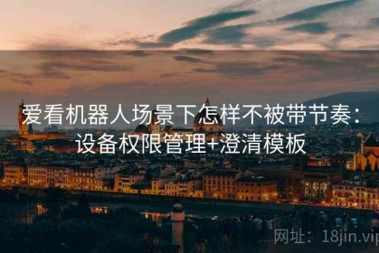 爱看机器人场景下怎样不被带节奏：设备权限管理+澄清模板