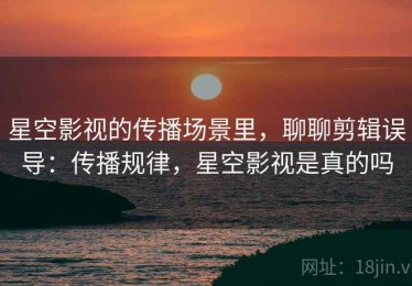 星空影视的传播场景里，聊聊剪辑误导：传播规律，星空影视是真的吗