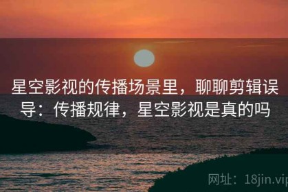 星空影视的传播场景里，聊聊剪辑误导：传播规律，星空影视是真的吗
