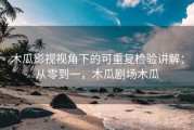 木瓜影视视角下的可重复检验讲解：从零到一，木瓜剧场木瓜