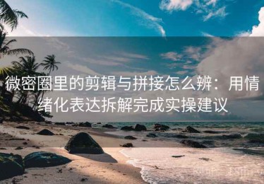 微密圈里的剪辑与拼接怎么辨：用情绪化表达拆解完成实操建议
