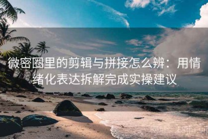 微密圈里的剪辑与拼接怎么辨：用情绪化表达拆解完成实操建议