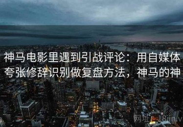 神马电影里遇到引战评论：用自媒体夸张修辞识别做复盘方法，神马的神