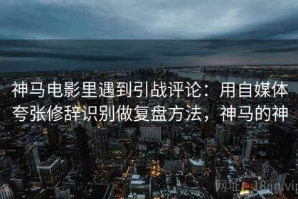 神马电影里遇到引战评论：用自媒体夸张修辞识别做复盘方法，神马的神