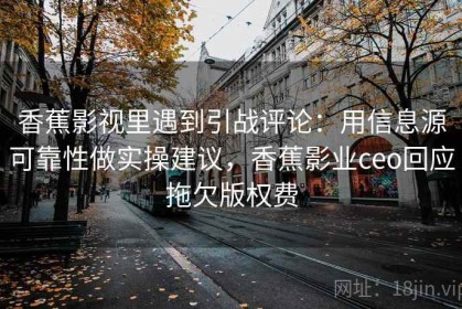 香蕉影视里遇到引战评论：用信息源可靠性做实操建议，香蕉影业ceo回应拖欠版权费