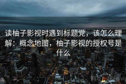 读柚子影视时遇到标题党，该怎么理解：概念地图，柚子影视的授权号是什么