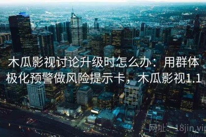 木瓜影视讨论升级时怎么办：用群体极化预警做风险提示卡，木瓜影视1.1