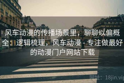 风车动漫的传播场景里，聊聊以偏概全：逻辑梳理，风车动漫 - 专注做最好的动漫门户网站下载