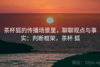 茶杯狐的传播场景里，聊聊观点与事实：判断框架，茶杯 狐