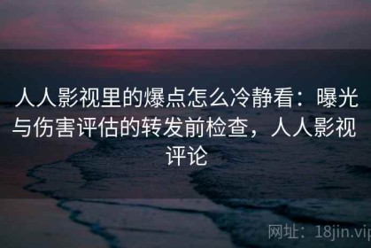 人人影视里的爆点怎么冷静看：曝光与伤害评估的转发前检查，人人影视 评论