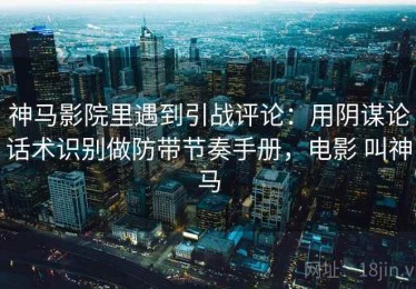 神马影院里遇到引战评论：用阴谋论话术识别做防带节奏手册，电影 叫神马