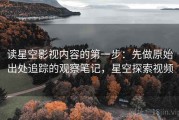 读星空影视内容的第一步：先做原始出处追踪的观察笔记，星空探索视频