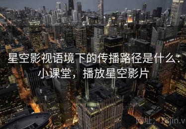 星空影视语境下的传播路径是什么：小课堂，播放星空影片