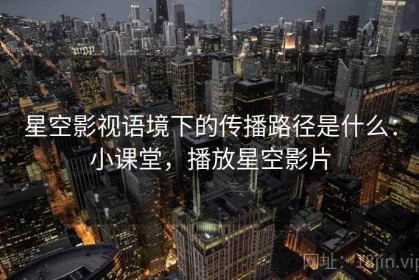 星空影视语境下的传播路径是什么：小课堂，播放星空影片