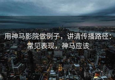 用神马影院做例子，讲清传播路径：常见表现，神马应该