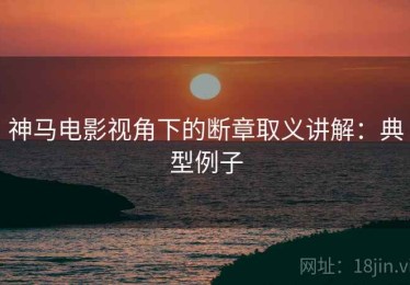 神马电影视角下的断章取义讲解：典型例子