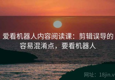 爱看机器人内容阅读课：剪辑误导的容易混淆点，要看机器人