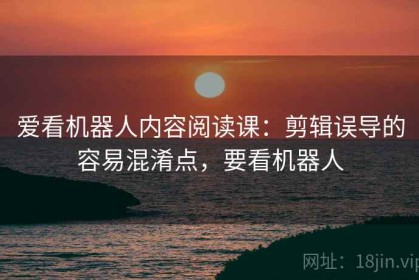 爱看机器人内容阅读课：剪辑误导的容易混淆点，要看机器人
