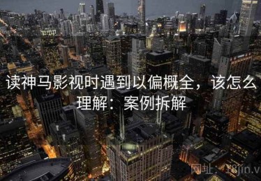 读神马影视时遇到以偏概全，该怎么理解：案例拆解
