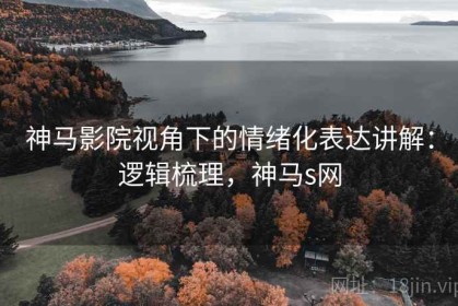 神马影院视角下的情绪化表达讲解：逻辑梳理，神马s网