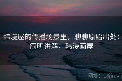 韩漫屋的传播场景里，聊聊原始出处：简明讲解，韩漫画屋