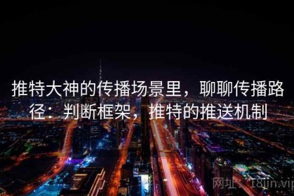 推特大神的传播场景里，聊聊传播路径：判断框架，推特的推送机制